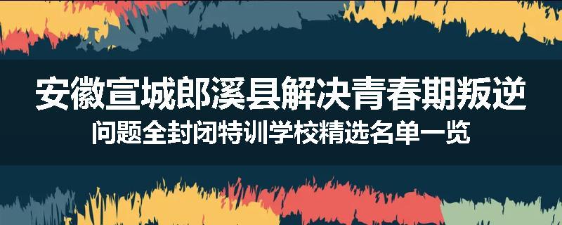安徽宣城郎溪县解决青春期叛逆问题全封闭特训学校精选名单一览