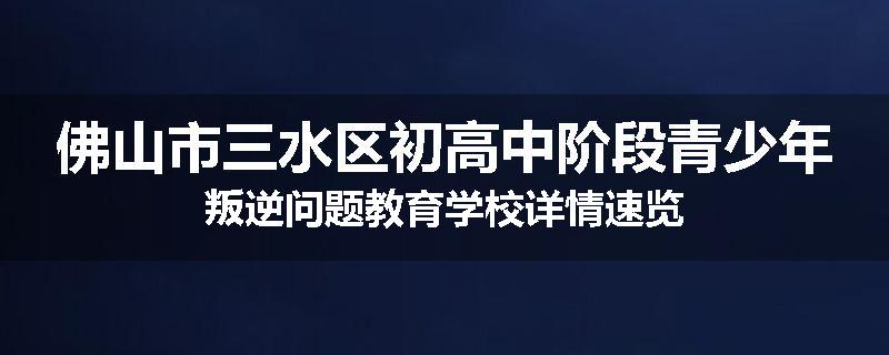 佛山市三水区初高中阶段青少年叛逆问题教育学校详情速览