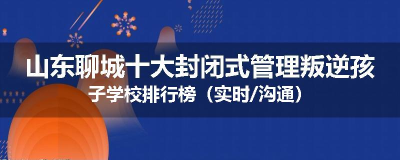 山东聊城十大封闭式管理叛逆孩子学校排行榜（实时/沟通）
