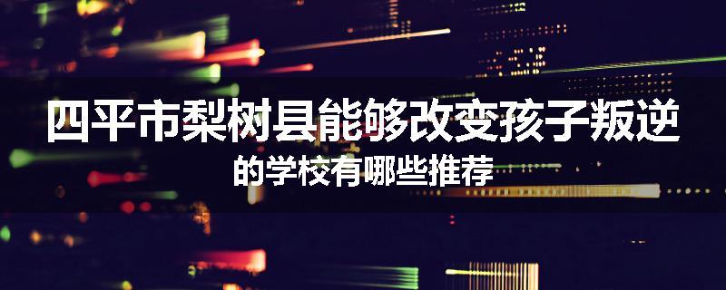 四平市梨树县能够改变孩子叛逆的学校有哪些推荐