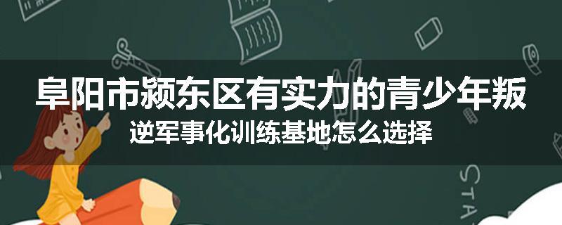 阜阳市颍东区有实力的青少年叛逆军事化训练基地怎么选择