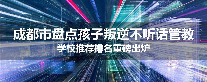 成都市盘点孩子叛逆不听话管教学校推荐排名重磅出炉