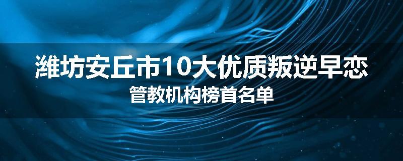 潍坊安丘市10大优质叛逆早恋管教机构榜首名单