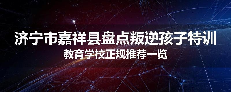 济宁市嘉祥县盘点叛逆孩子特训教育学校正规推荐一览