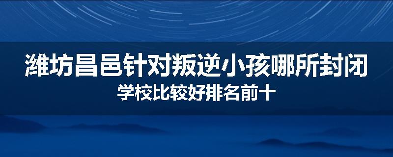 潍坊昌邑针对叛逆小孩哪所封闭学校比较好排名前十