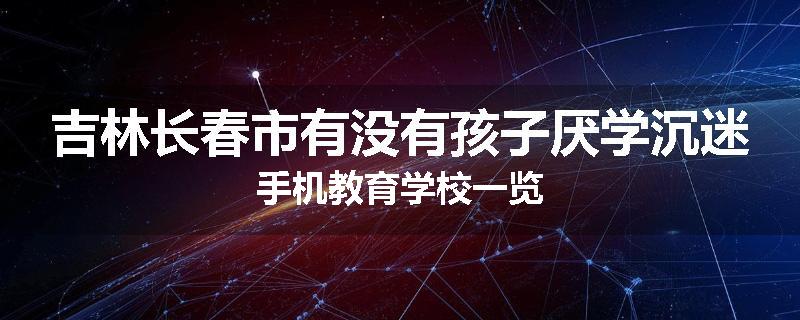 吉林长春市有没有孩子厌学沉迷手机教育学校一览