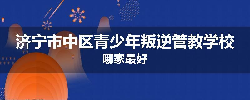 济宁市中区青少年叛逆管教学校哪家最好