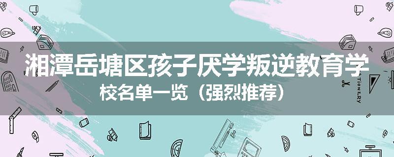 湘潭岳塘区孩子厌学叛逆教育学校名单一览（强烈推荐）