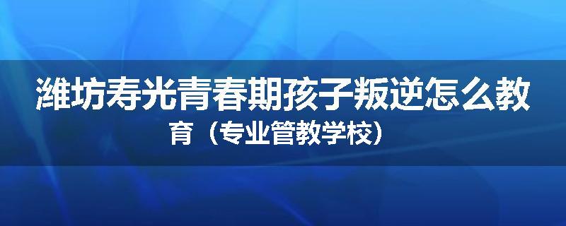 潍坊寿光青春期孩子叛逆怎么教育（专业管教学校）