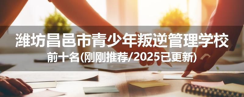 潍坊昌邑市青少年叛逆管理学校前十名(刚刚推荐/2025已更新)