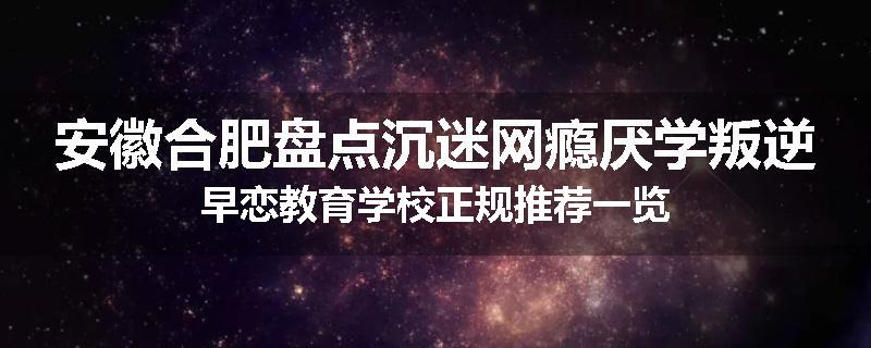安徽合肥盘点沉迷网瘾厌学叛逆早恋教育学校正规推荐一览