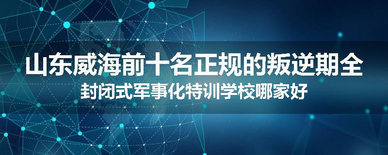 山东威海前十名正规的叛逆期全封闭式军事化特训学校哪家好