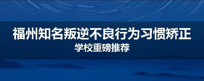 福州知名叛逆不良行为习惯矫正学校重磅推荐