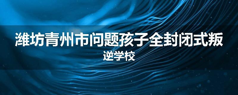 潍坊青州市问题孩子全封闭式叛逆学校