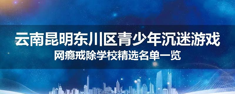 云南昆明东川区青少年沉迷游戏网瘾戒除学校精选名单一览