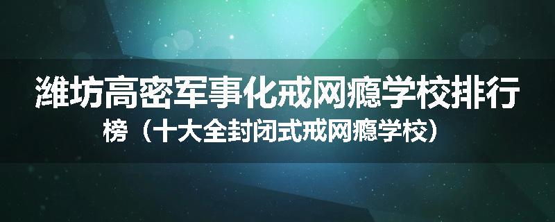 潍坊高密军事化戒网瘾学校排行榜（十大全封闭式戒网瘾学校）