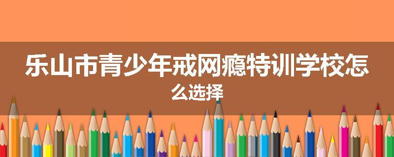 乐山市青少年戒网瘾特训学校怎么选择