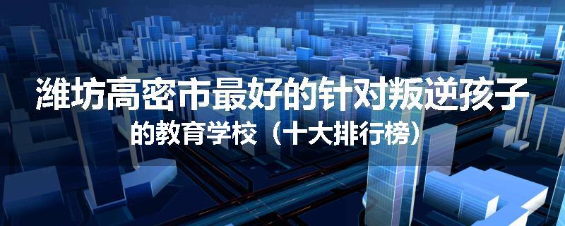 潍坊高密市最好的针对叛逆孩子的教育学校（十大排行榜）