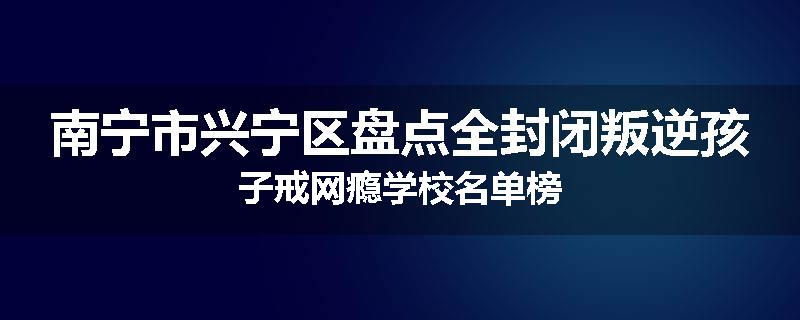 南宁市兴宁区盘点全封闭叛逆孩子戒网瘾学校名单榜