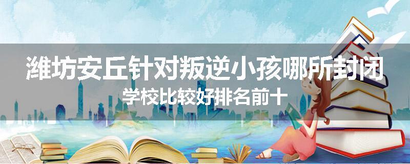 潍坊安丘针对叛逆小孩哪所封闭学校比较好排名前十