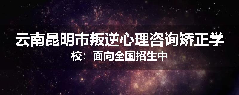 云南昆明市叛逆心理咨询矫正学校：面向全国招生中