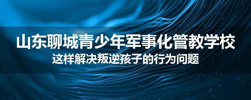 山东聊城青少年军事化管教学校这样解决叛逆孩子的行为问题