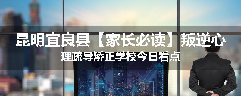 昆明宜良县【家长必读】叛逆心理疏导矫正学校今日看点