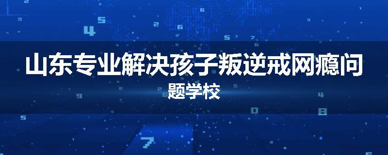 山东专业解决孩子叛逆戒网瘾问题学校