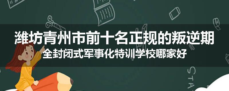 潍坊青州市前十名正规的叛逆期全封闭式军事化特训学校哪家好