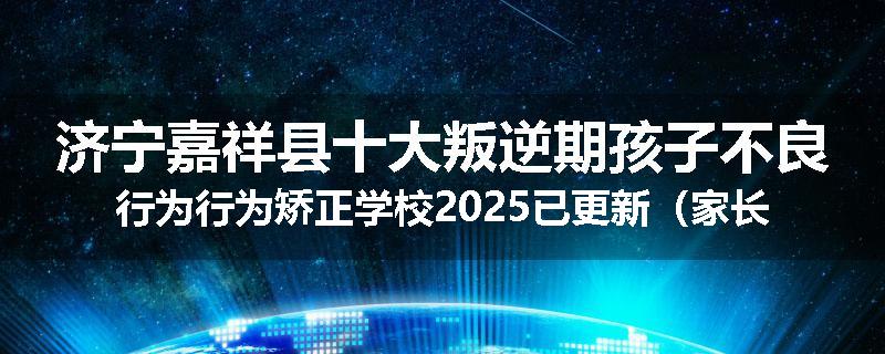 济宁嘉祥县十大叛逆期孩子不良行为行为矫正学校2025已更新（家长推荐）