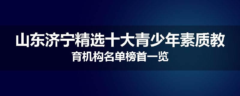 山东济宁精选十大青少年素质教育机构名单榜首一览