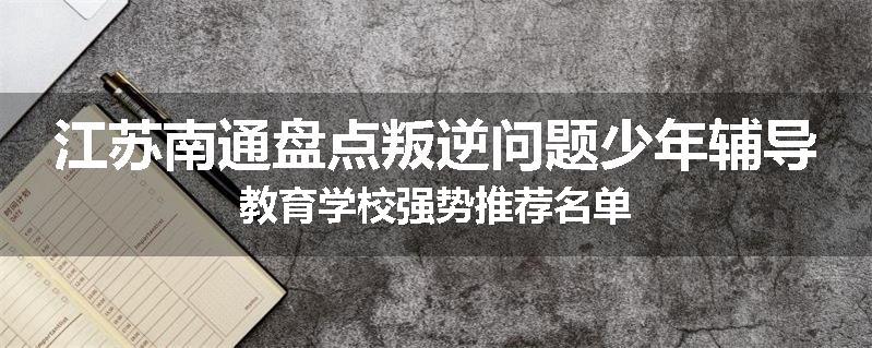 江苏南通盘点叛逆问题少年辅导教育学校强势推荐名单