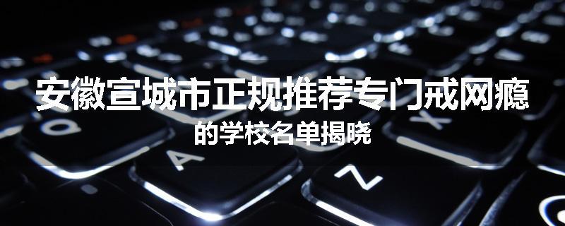 安徽宣城市正规推荐专门戒网瘾的学校名单揭晓