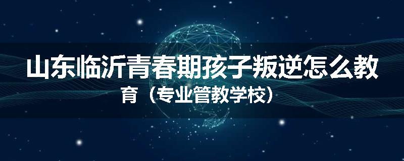 山东临沂青春期孩子叛逆怎么教育（专业管教学校）