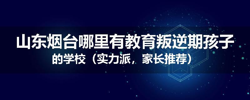 山东烟台哪里有教育叛逆期孩子的学校（实力派，家长推荐）