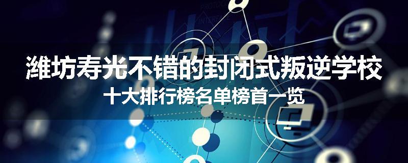 潍坊寿光不错的封闭式叛逆学校十大排行榜名单榜首一览