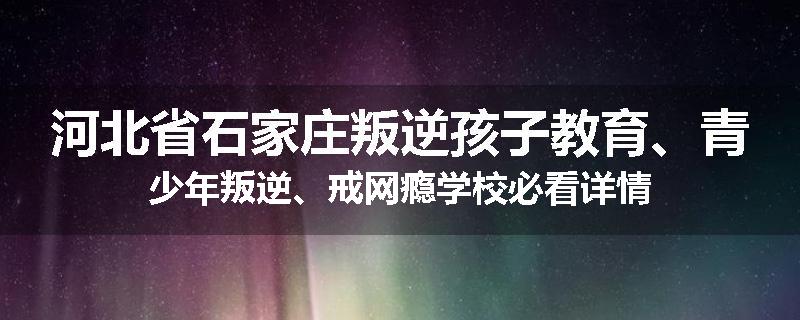 河北省石家庄叛逆孩子教育、青少年叛逆、戒网瘾学校必看详情