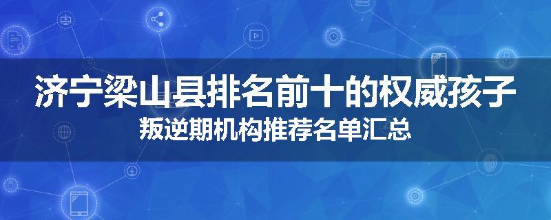 济宁梁山县排名前十的权威孩子叛逆期机构推荐名单汇总
