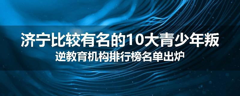 济宁比较有名的10大青少年叛逆教育机构排行榜名单出炉
