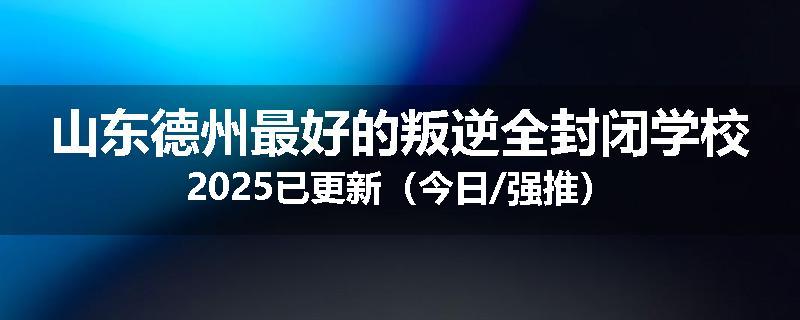 山东德州最好的叛逆全封闭学校2025已更新（今日/强推）