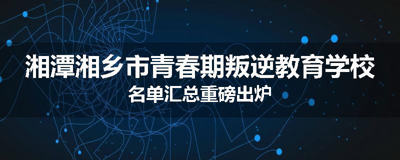 湘潭湘乡市青春期叛逆教育学校名单汇总重磅出炉