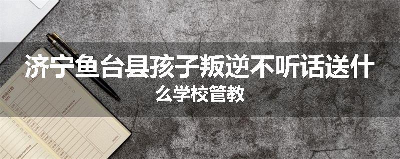 济宁鱼台县孩子叛逆不听话送什么学校管教