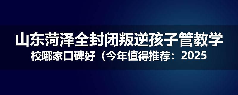 山东菏泽全封闭叛逆孩子管教学校哪家口碑好（今年值得推荐：2025已更新）