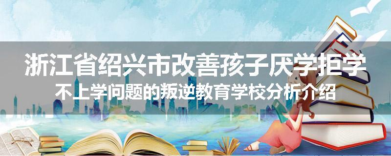浙江省绍兴市改善孩子厌学拒学不上学问题的叛逆教育学校分析介绍