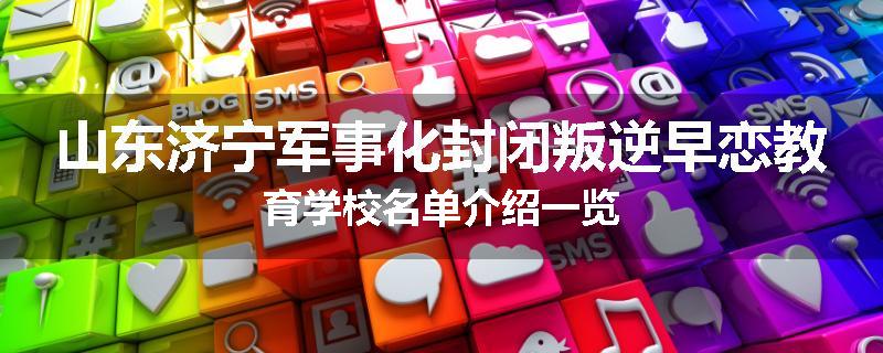 山东济宁军事化封闭叛逆早恋教育学校名单介绍一览