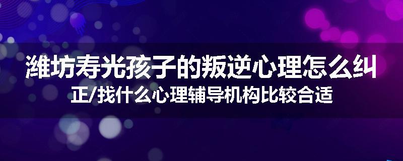 潍坊寿光孩子的叛逆心理怎么纠正/找什么心理辅导机构比较合适