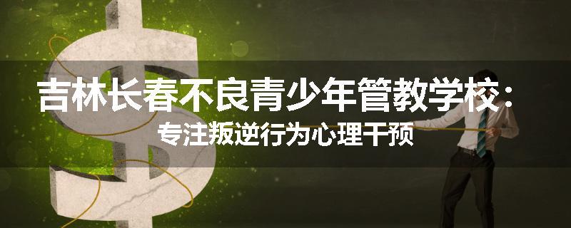 吉林长春不良青少年管教学校：专注叛逆行为心理干预
