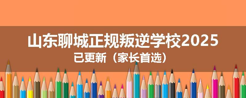 山东聊城正规叛逆学校2025已更新（家长首选）
