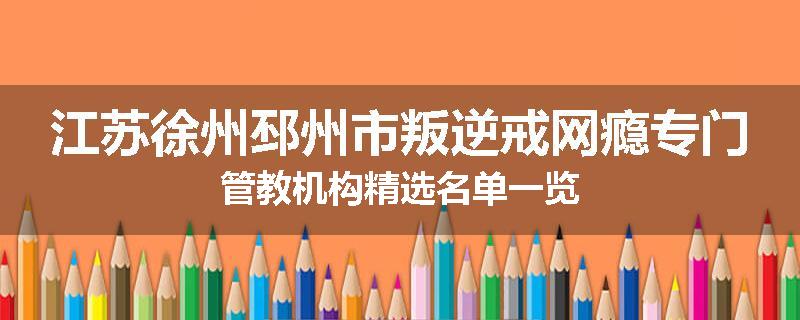 江苏徐州邳州市叛逆戒网瘾专门管教机构精选名单一览