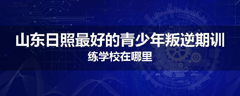 山东日照最好的青少年叛逆期训练学校在哪里